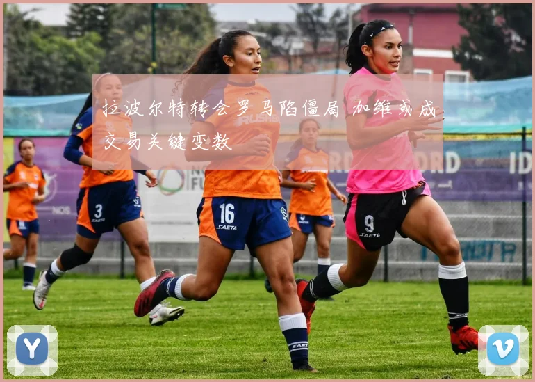 拉波尔特转会罗马陷僵局 加维或成交易关键变数