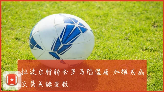 拉波尔特转会罗马陷僵局 加维或成交易关键变数