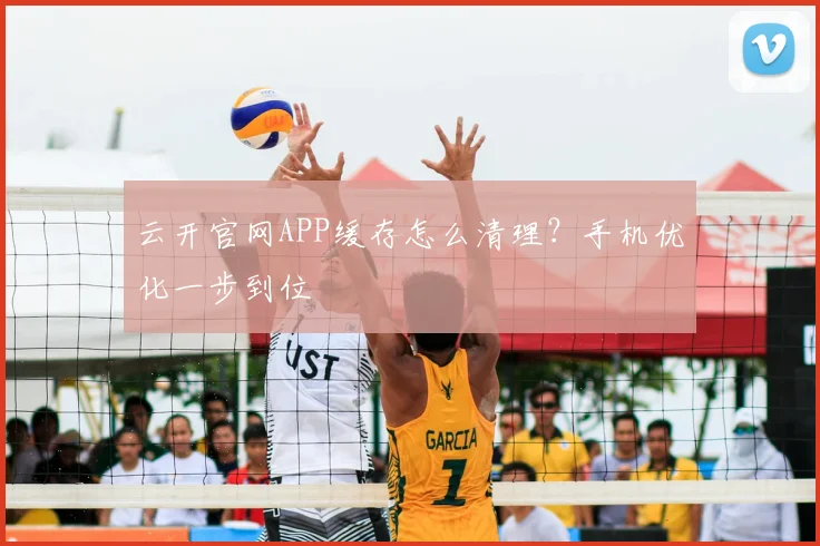 云开官网APP缓存怎么清理？手机优化一步到位