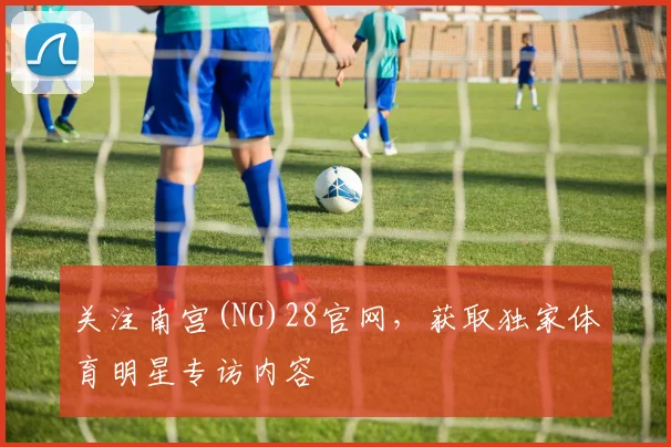 关注南宫(NG)28官网，获取独家体育明星专访内容