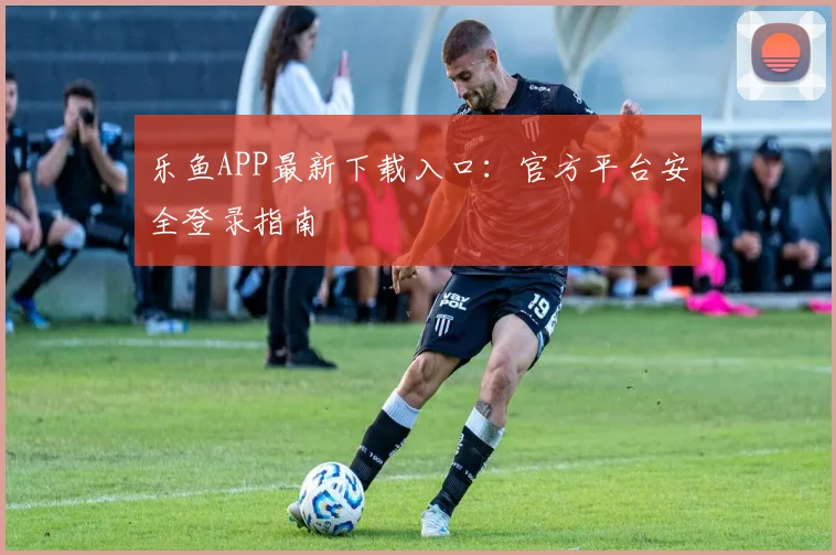 乐鱼APP最新下载入口:官方平台安全登录指南